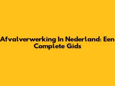 Afvalverwerking In Nederland: Een Complete Gids