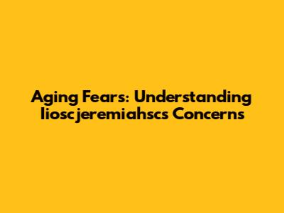 Aging Fears: Understanding Iioscjeremiahsc's Concerns