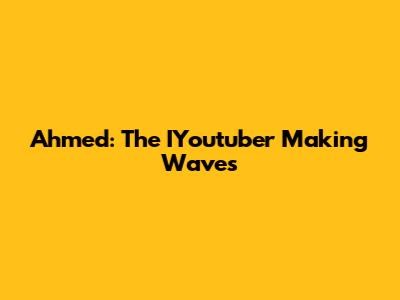 Ahmed: The IYoutuber Making Waves