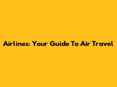 Airlines: Your Guide To Air Travel