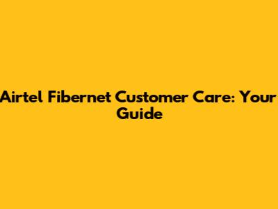 Airtel Fibernet Customer Care: Your Guide