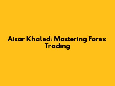 Aisar Khaled: Mastering Forex Trading