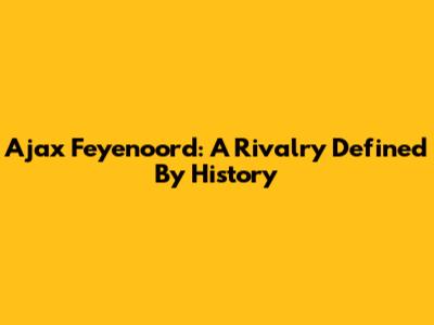 Ajax Feyenoord: A Rivalry Defined By History