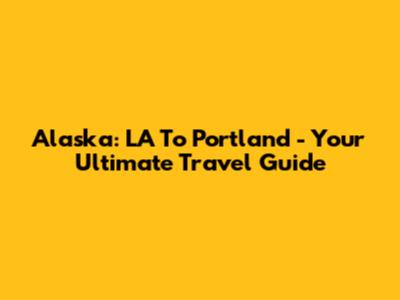 Alaska: LA To Portland - Your Ultimate Travel Guide
