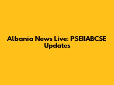 Albania News Live: PSEIIABCSE Updates