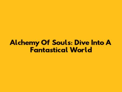Alchemy Of Souls: Dive Into A Fantastical World