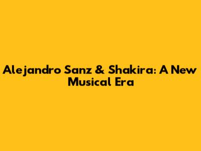 Alejandro Sanz & Shakira: A New Musical Era