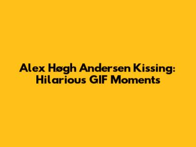 Alex Høgh Andersen Kissing: Hilarious GIF Moments