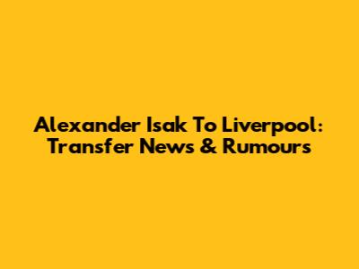 Alexander Isak To Liverpool: Transfer News & Rumours