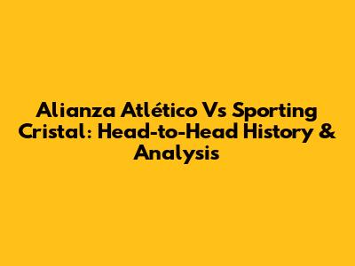 Alianza Atlético Vs Sporting Cristal: Head-to-Head History & Analysis
