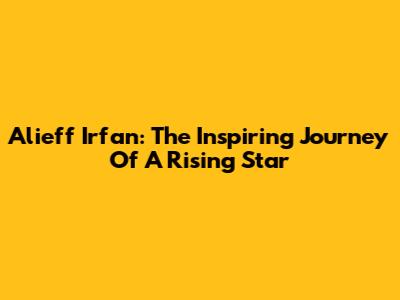 Alieff Irfan: The Inspiring Journey Of A Rising Star