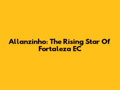 Allanzinho: The Rising Star Of Fortaleza EC