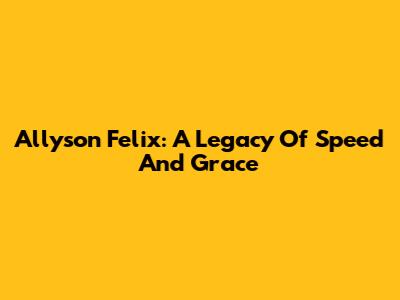 Allyson Felix: A Legacy Of Speed And Grace