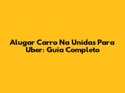 Alugar Carro Na Unidas Para Uber: Guia Completo