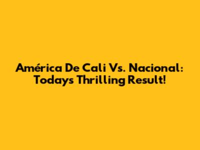 América De Cali Vs. Nacional: Today's Thrilling Result!