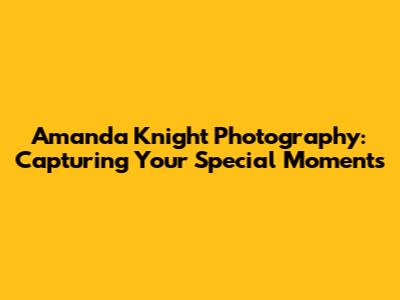 Amanda Knight Photography: Capturing Your Special Moments