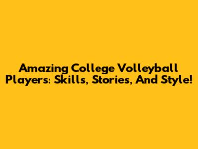 Amazing College Volleyball Players: Skills, Stories, And Style!