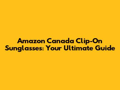 Amazon Canada Clip-On Sunglasses: Your Ultimate Guide