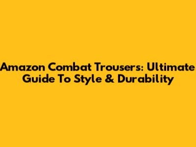 Amazon Combat Trousers: Ultimate Guide To Style & Durability