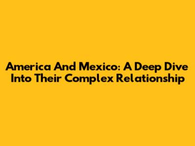 America And Mexico: A Deep Dive Into Their Complex Relationship