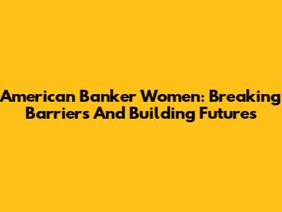 American Banker Women: Breaking Barriers And Building Futures