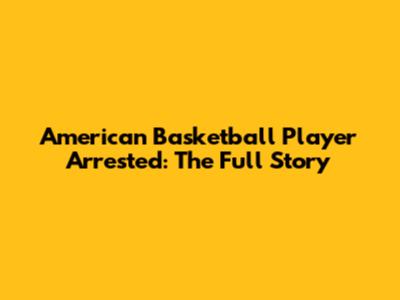 American Basketball Player Arrested: The Full Story