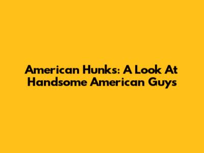 American Hunks: A Look At Handsome American Guys