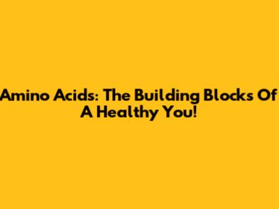 Amino Acids: The Building Blocks Of A Healthy You!