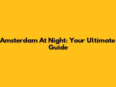 Amsterdam At Night: Your Ultimate Guide