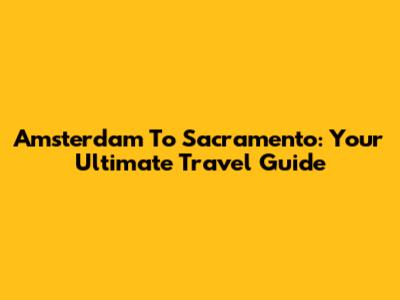 Amsterdam To Sacramento: Your Ultimate Travel Guide