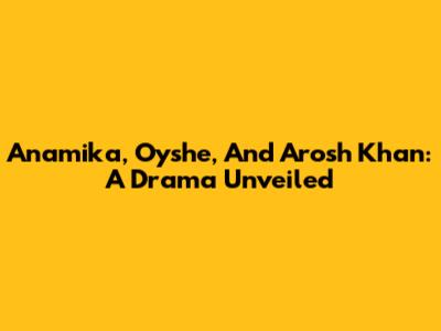 Anamika, Oyshe, And Arosh Khan: A Drama Unveiled