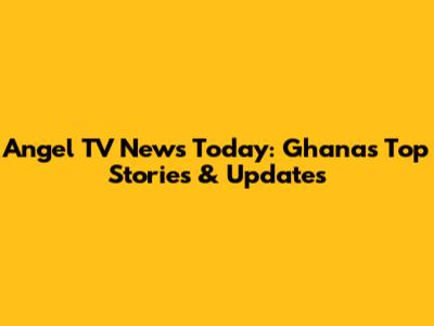 Angel TV News Today: Ghana's Top Stories & Updates