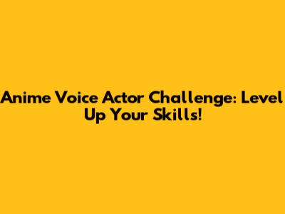 Anime Voice Actor Challenge: Level Up Your Skills!