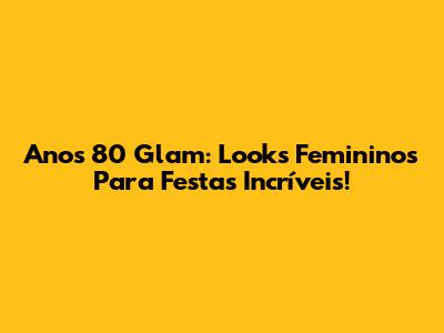 Anos 80 Glam: Looks Femininos Para Festas Incríveis!