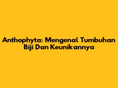 Anthophyta: Mengenal Tumbuhan Biji Dan Keunikannya