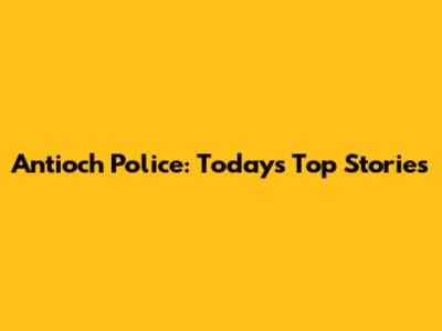 Antioch Police: Today's Top Stories
