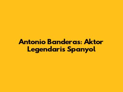Antonio Banderas: Aktor Legendaris Spanyol
