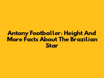 Antony Footballer: Height And More Facts About The Brazilian Star
