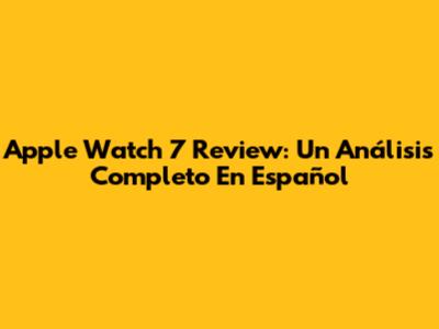 Apple Watch 7 Review: Un Análisis Completo En Español