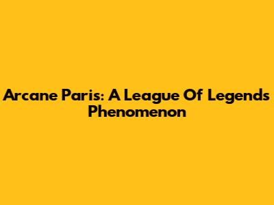 Arcane Paris: A League Of Legends Phenomenon