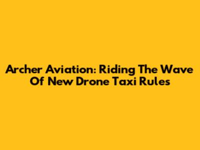 Archer Aviation: Riding The Wave Of New Drone Taxi Rules