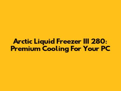 Arctic Liquid Freezer III 280: Premium Cooling For Your PC