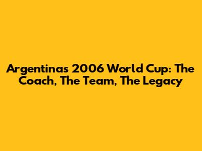 Argentina's 2006 World Cup: The Coach, The Team, The Legacy