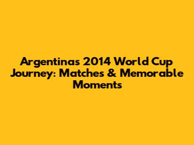 Argentina's 2014 World Cup Journey: Matches & Memorable Moments