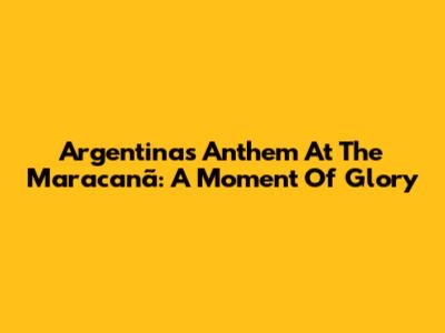Argentina's Anthem At The Maracanã: A Moment Of Glory
