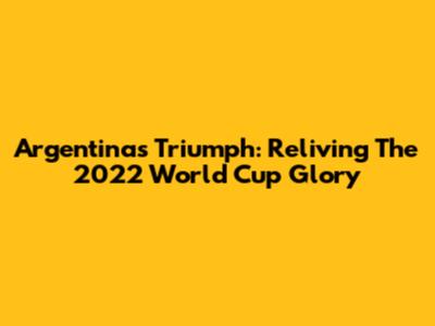 Argentina's Triumph: Reliving The 2022 World Cup Glory