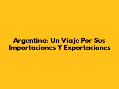 Argentina: Un Viaje Por Sus Importaciones Y Exportaciones