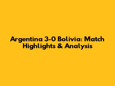 Argentina 3-0 Bolivia: Match Highlights & Analysis