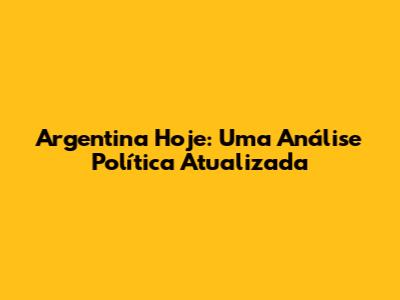 Argentina Hoje: Uma Análise Política Atualizada