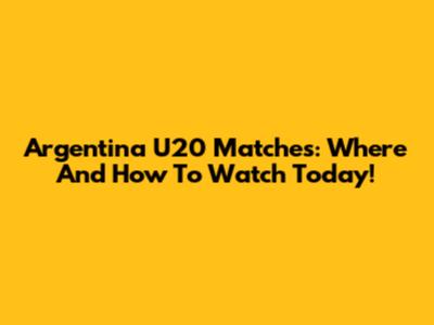 Argentina U20 Matches: Where And How To Watch Today!